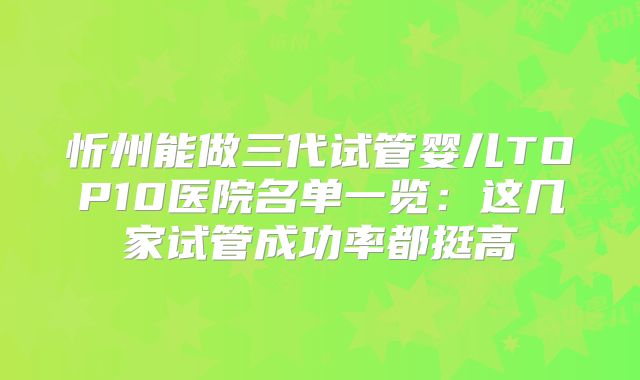 忻州能做三代试管婴儿TOP10医院名单一览:这几家试管成功率都挺高