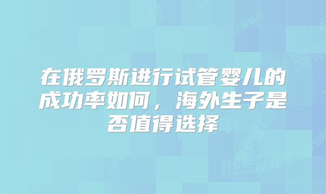 在俄罗斯进行试管婴儿的成功率如何,海外生子是否值得选择