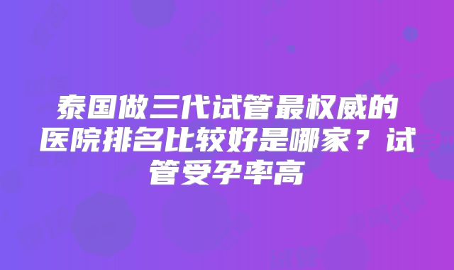 泰国做三代试管最权威的医院排名比较好是哪家?试管受孕率高