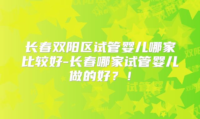 长春双阳区试管婴儿哪家比较好-长春哪家试管婴儿做的好?!