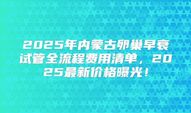 2025年内蒙古卵巢早衰试管全流程费用清单，2025最新价格曝光！