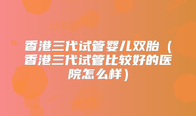 香港三代试管婴儿双胎(香港三代试管比较好的医院怎么样)