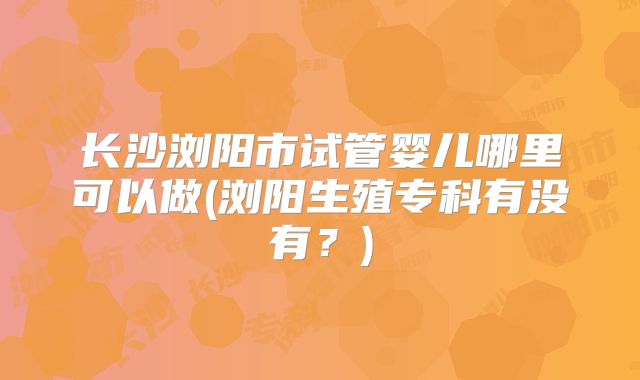 长沙浏阳市试管婴儿哪里可以做(浏阳生殖专科有没有？)