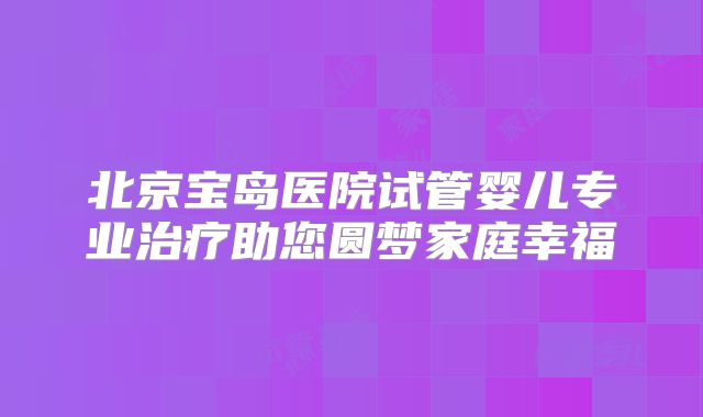 北京宝岛医院试管婴儿专业治疗助您圆梦家庭幸福