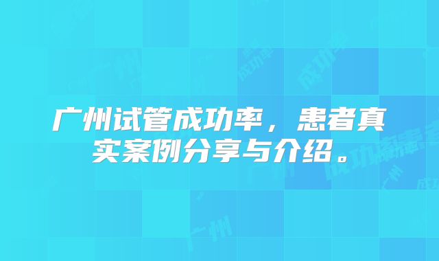 广州试管成功率，患者真实案例分享与介绍。