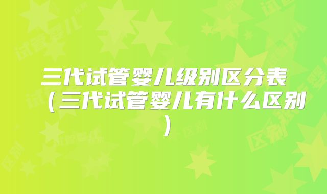 三代试管婴儿级别区分表(三代试管婴儿有什么区别)