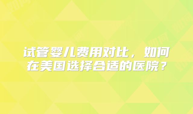 试管婴儿费用对比,如何在美国选择合适的医院?