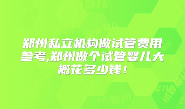 郑州私立机构做试管费用参考,郑州做个试管婴儿大概花多少钱!