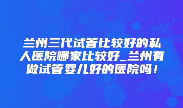 兰州三代试管比较好的私人医院哪家比较好_兰州有做试管婴儿好的医院吗!