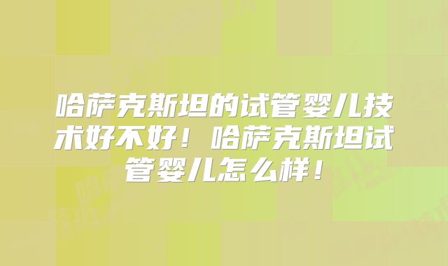 哈萨克斯坦的试管婴儿技术好不好!哈萨克斯坦试管婴儿怎么样!