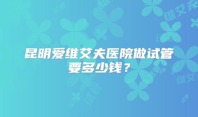 昆明爱维艾夫医院做试管要多少钱？