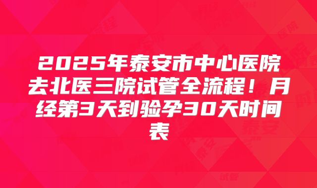2025年泰安市中心医院去北医三院试管全流程!月经第3天到验孕30天时间表