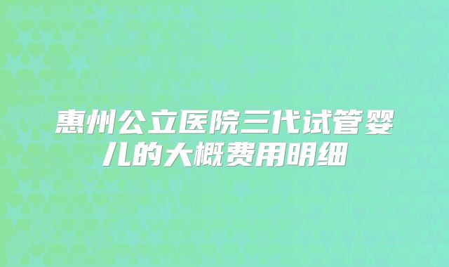 惠州公立医院三代试管婴儿的大概费用明细