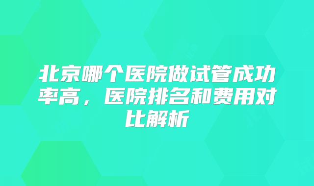 北京哪个医院做试管成功率高,医院排名和费用对比解析