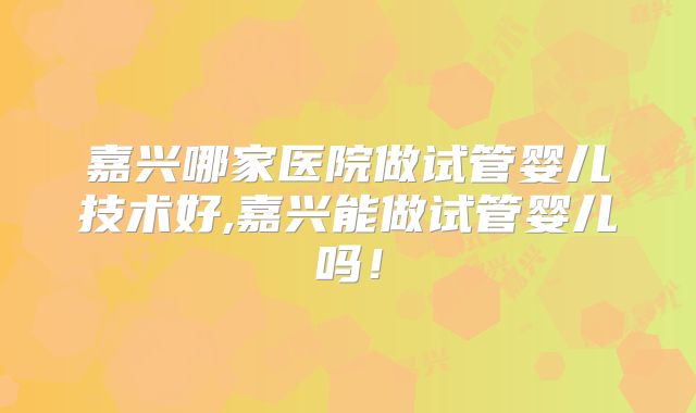 嘉兴哪家医院做试管婴儿技术好,嘉兴能做试管婴儿吗!
