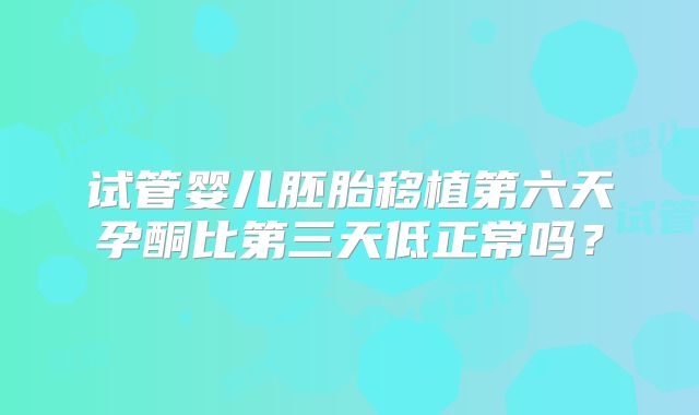 试管婴儿胚胎移植第六天孕酮比第三天低正常吗?