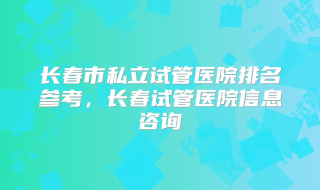 长春市私立试管医院排名参考,长春试管医院信息咨询