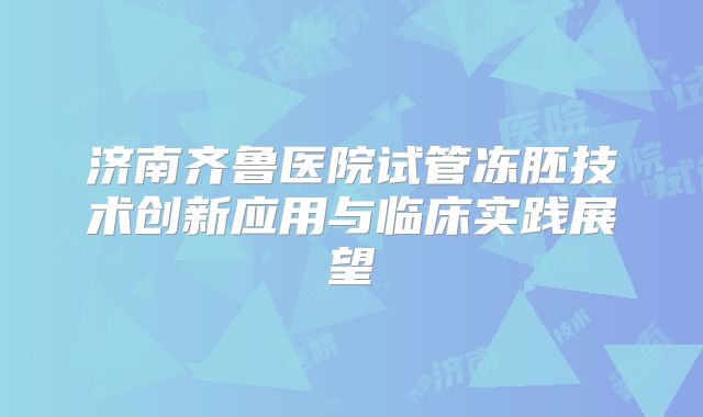 济南齐鲁医院试管冻胚技术创新应用与临床实践展望
