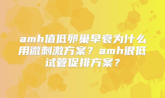 amh值低卵巢早衰为什么用微刺激方案？amh很低试管促排方案？
