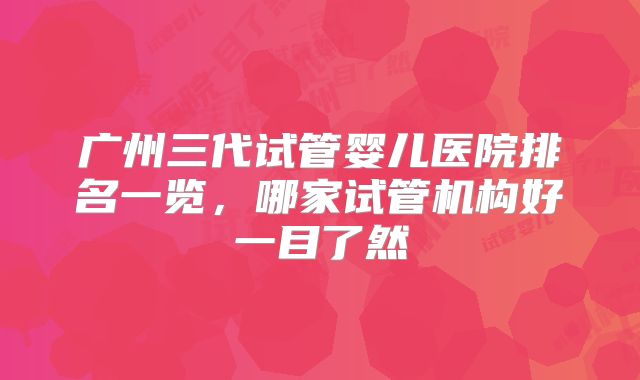 广州三代试管婴儿医院排名一览,哪家试管机构好一目了然