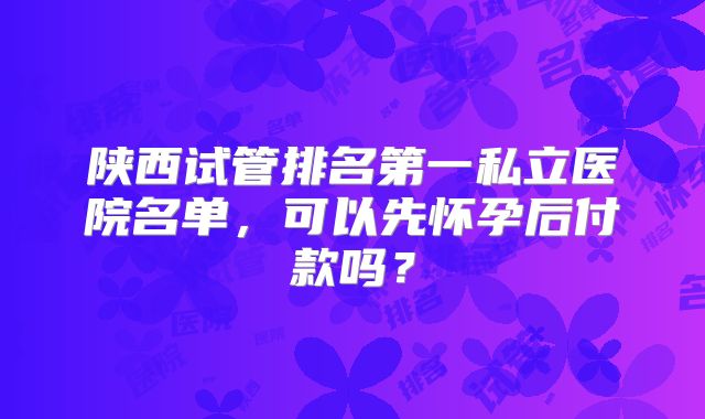 陕西试管排名第一私立医院名单,可以先怀孕后付款吗?