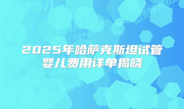 2025年哈萨克斯坦试管婴儿费用详单揭晓