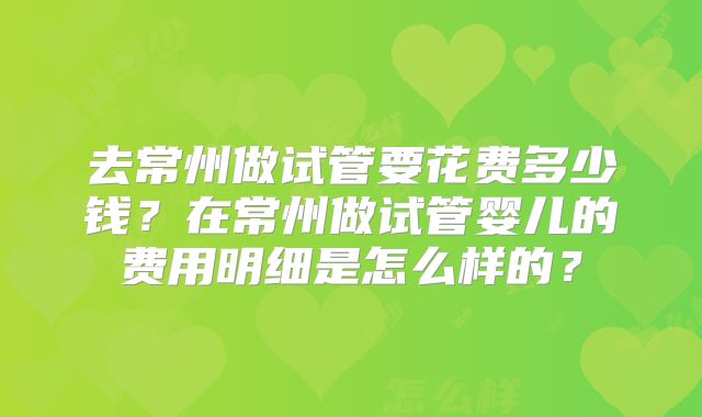 去常州做试管要花费多少钱?在常州做试管婴儿的费用明细是怎么样的?