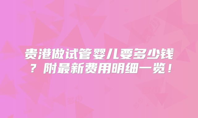 贵港做试管婴儿要多少钱?附最新费用明细一览!
