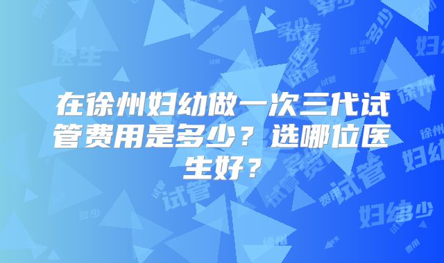 在徐州妇幼做一次三代试管费用是多少?选哪位医生好?