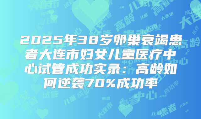 2025年38岁卵巢衰竭患者大连市妇女儿童医疗中心试管成功实录:高龄如何逆袭70%成功率