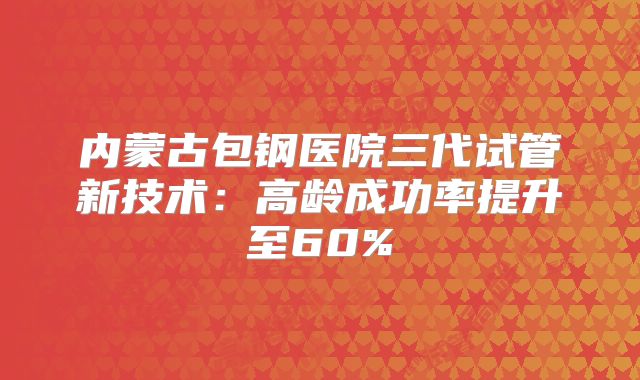内蒙古包钢医院三代试管新技术:高龄成功率提升至60%
