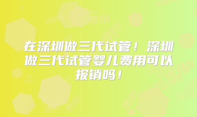 在深圳做三代试管！深圳做三代试管婴儿费用可以报销吗！
