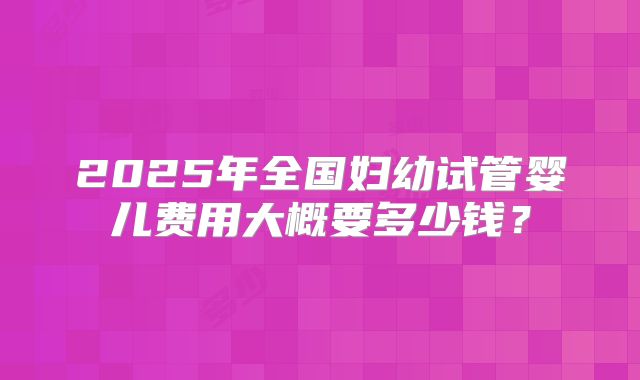 2025年全国妇幼试管婴儿费用大概要多少钱?
