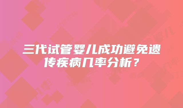 三代试管婴儿成功避免遗传疾病几率分析?