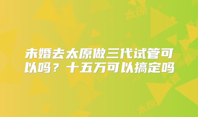 未婚去太原做三代试管可以吗?十五万可以搞定吗