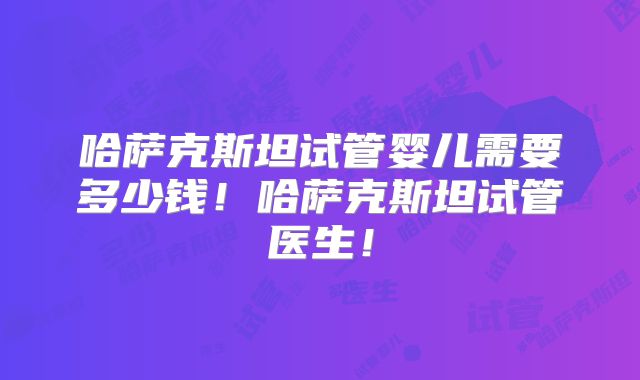 哈萨克斯坦试管婴儿需要多少钱!哈萨克斯坦试管医生!