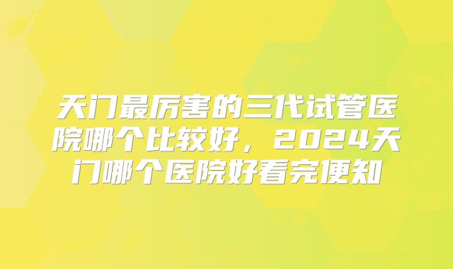 天门最厉害的三代试管医院哪个比较好,2024天门哪个医院好看完便知
