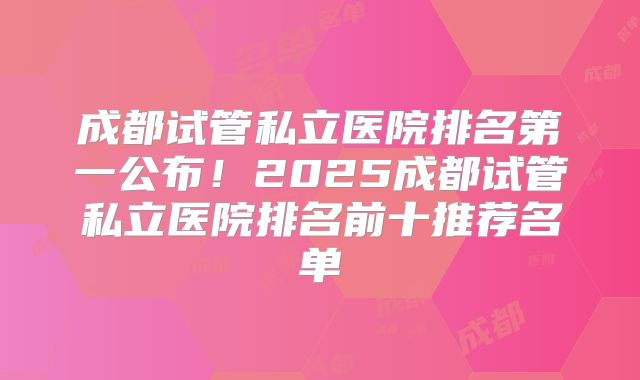 成都试管私立医院排名第一公布!2025成都试管私立医院排名前十推荐名单