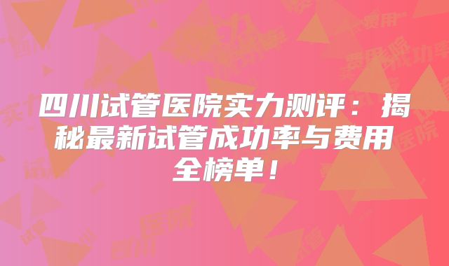 四川试管医院实力测评：揭秘最新试管成功率与费用全榜单！