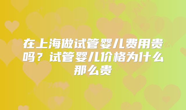 在上海做试管婴儿费用贵吗?试管婴儿价格为什么那么贵