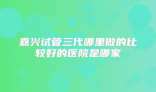 嘉兴试管三代哪里做的比较好的医院是哪家
