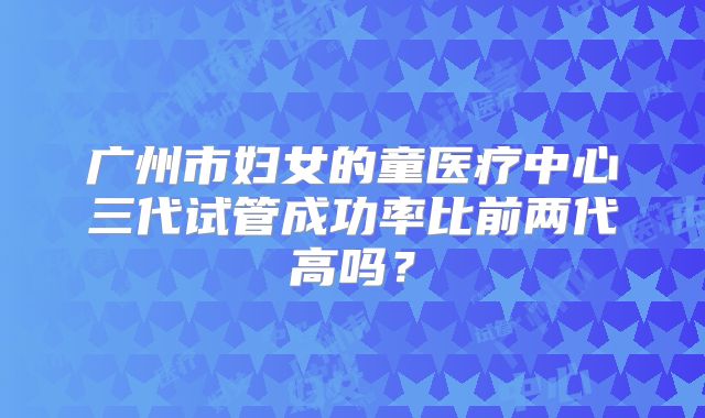 广州市妇女的童医疗中心三代试管成功率比前两代高吗？