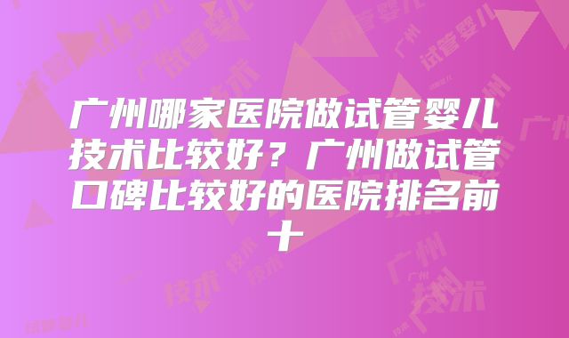 广州哪家医院做试管婴儿技术比较好?广州做试管口碑比较好的医院排名前十