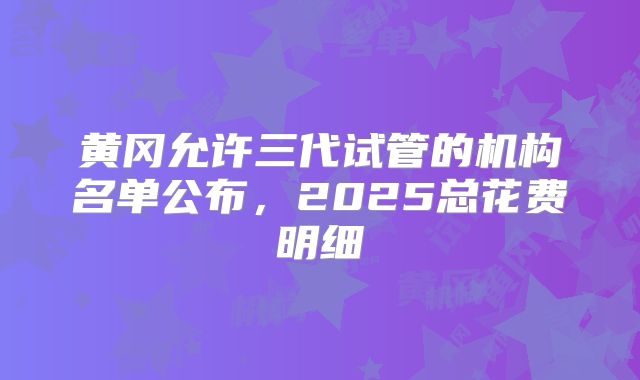 黄冈允许三代试管的机构名单公布，2025总花费明细
