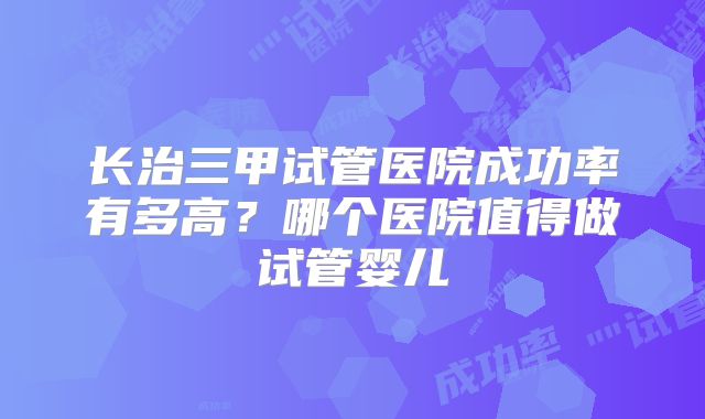 长治三甲试管医院成功率有多高？哪个医院值得做试管婴儿