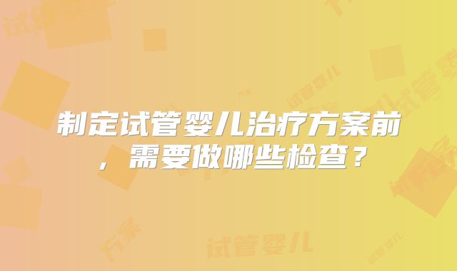 制定试管婴儿治疗方案前,需要做哪些检查?