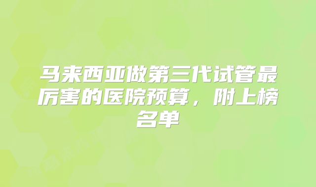 马来西亚做第三代试管最厉害的医院预算，附上榜名单