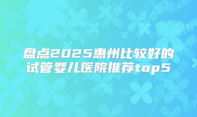 盘点2025惠州比较好的试管婴儿医院推荐top5