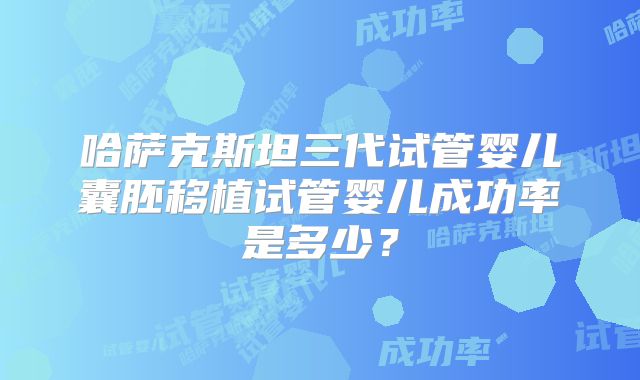 哈萨克斯坦三代试管婴儿囊胚移植试管婴儿成功率是多少？