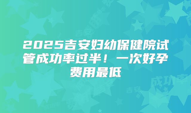 2025吉安妇幼保健院试管成功率过半!一次好孕费用最低